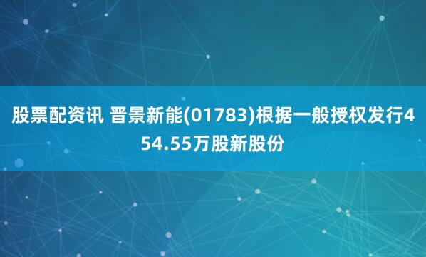 股票配资讯 晋景新能(01783)根据一般授权发行454.55万股新股份