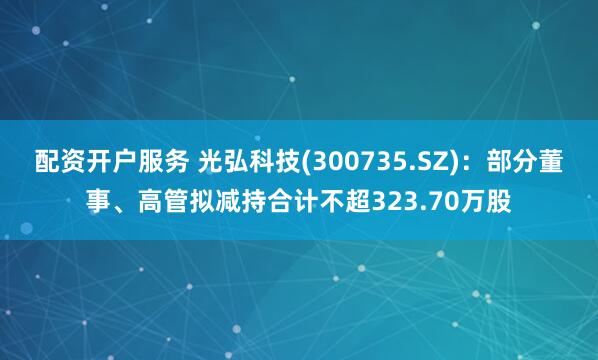 配资开户服务 光弘科技(300735.SZ)：部分董事、高管拟减持合计不超323.70万股