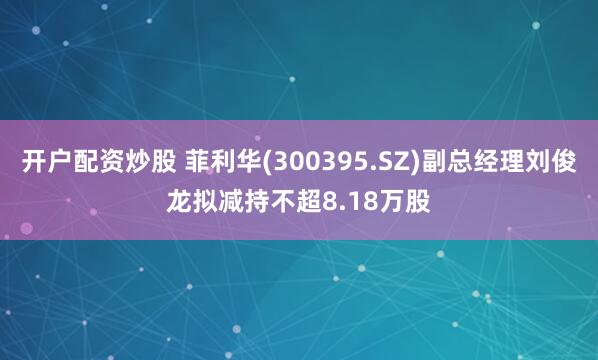 开户配资炒股 菲利华(300395.SZ)副总经理刘俊龙拟减持不超8.18万股
