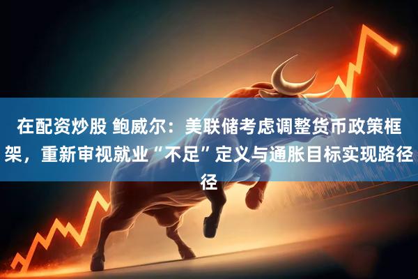 在配资炒股 鲍威尔：美联储考虑调整货币政策框架，重新审视就业“不足”定义与通胀目标实现路径