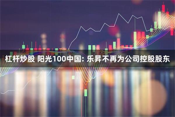 杠杆炒股 阳光100中国: 乐昇不再为公司控股股东
