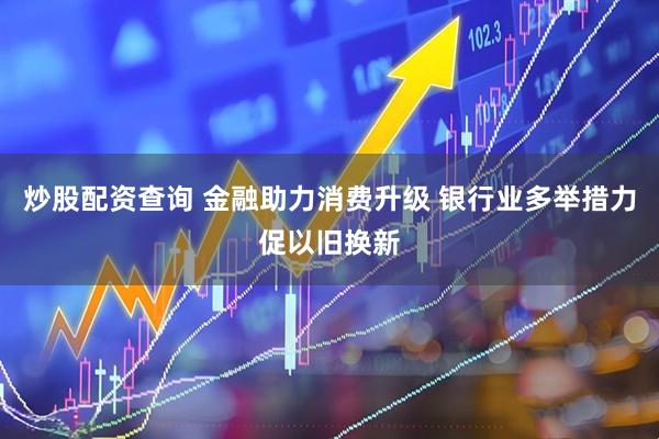 炒股配资查询 金融助力消费升级 银行业多举措力促以旧换新