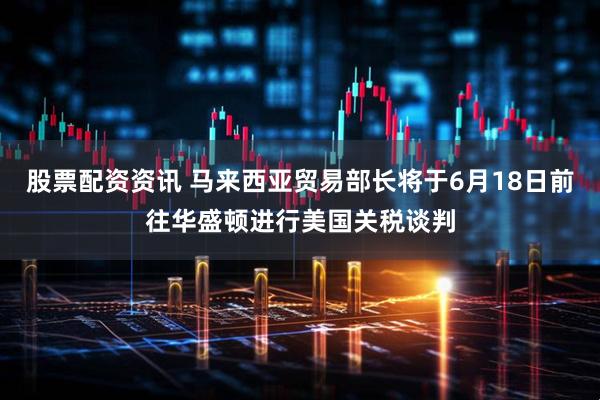 股票配资资讯 马来西亚贸易部长将于6月18日前往华盛顿进行美国关税谈判