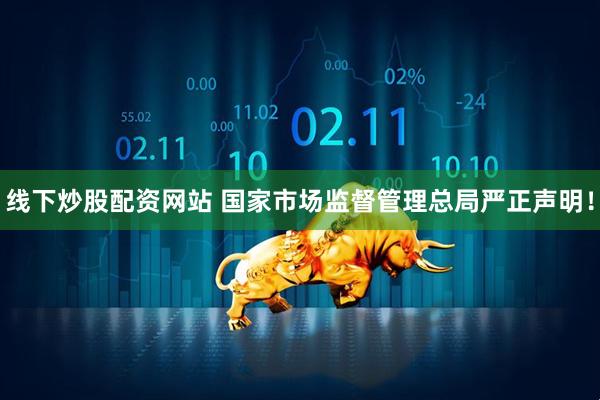 线下炒股配资网站 国家市场监督管理总局严正声明！