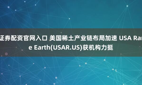 证券配资官网入口 美国稀土产业链布局加速 USA Rare Earth(USAR.US)获机构力挺