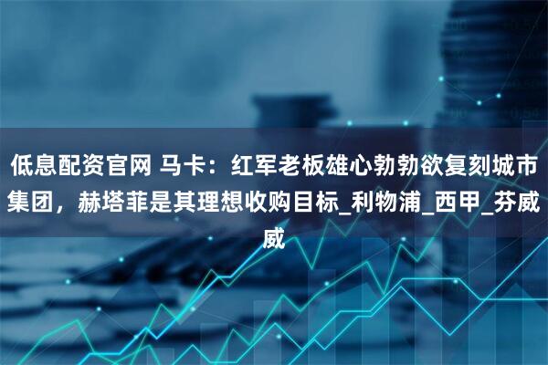 低息配资官网 马卡：红军老板雄心勃勃欲复刻城市集团，赫塔菲是其理想收购目标_利物浦_西甲_芬威