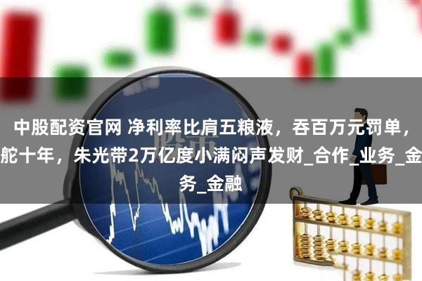 中股配资官网 净利率比肩五粮液，吞百万元罚单，掌舵十年，朱光带2万亿度小满闷声发财_合作_业务_金融