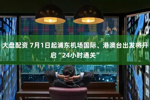 大盘配资 7月1日起浦东机场国际、港澳台出发将开启“24小时通关”