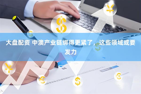 大盘配资 中澳产业链绑得更紧了，这些领域或要发力