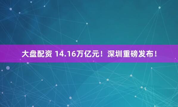 大盘配资 14.16万亿元！深圳重磅发布！