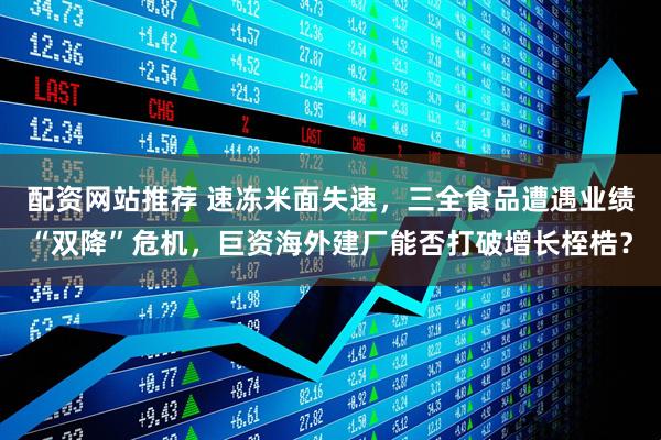 配资网站推荐 速冻米面失速，三全食品遭遇业绩“双降”危机，巨资海外建厂能否打破增长桎梏？