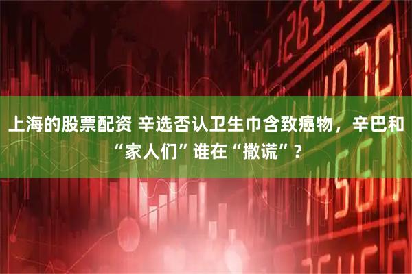 上海的股票配资 辛选否认卫生巾含致癌物，辛巴和“家人们”谁在“撒谎”？