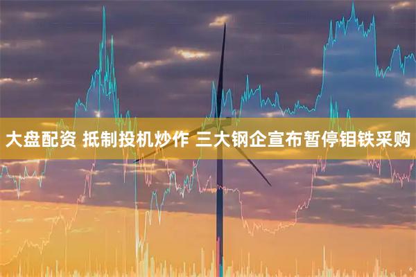 大盘配资 抵制投机炒作 三大钢企宣布暂停钼铁采购