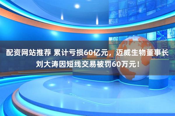 配资网站推荐 累计亏损60亿元，迈威生物董事长刘大涛因短线交易被罚60万元！