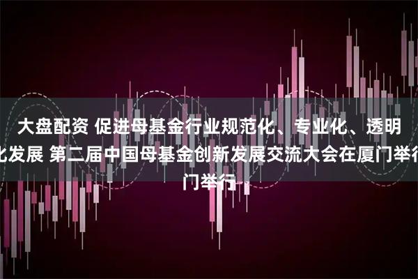 大盘配资 促进母基金行业规范化、专业化、透明化发展 第二届中国母基金创新发展交流大会在厦门举行