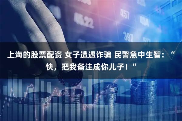 上海的股票配资 女子遭遇诈骗 民警急中生智：“快，把我备注成你儿子！”