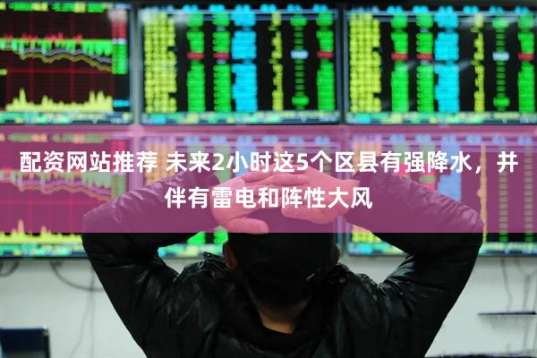 配资网站推荐 未来2小时这5个区县有强降水，并伴有雷电和阵性大风