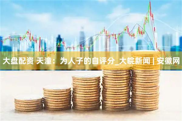 大盘配资 天潼：为人子的自评分_大皖新闻 | 安徽网