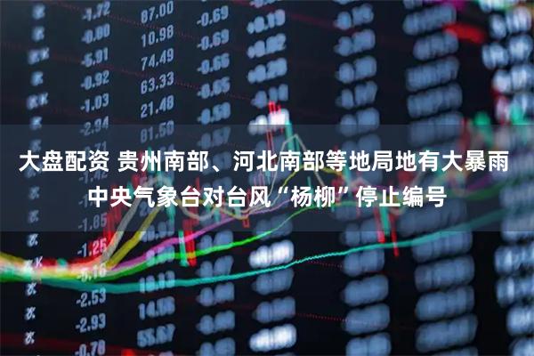 大盘配资 贵州南部、河北南部等地局地有大暴雨 中央气象台对台风“杨柳”停止编号