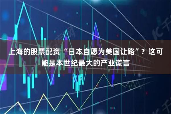 上海的股票配资 “日本自愿为美国让路”？这可能是本世纪最大的产业谎言