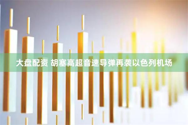大盘配资 胡塞高超音速导弹再袭以色列机场