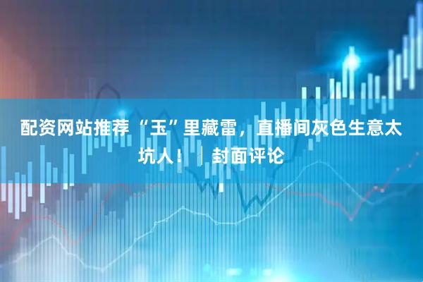 配资网站推荐 “玉”里藏雷，直播间灰色生意太坑人！│封面评论