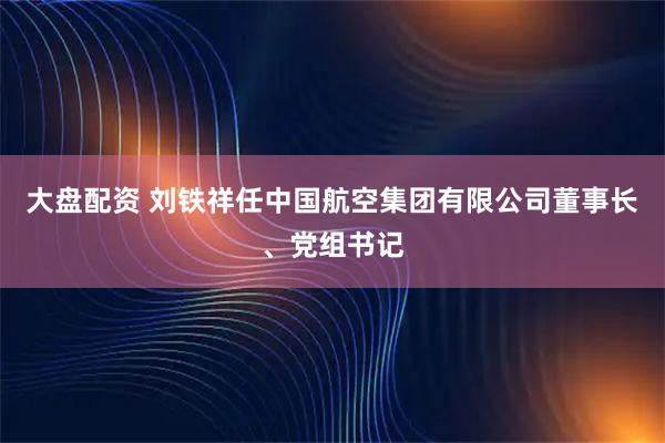 大盘配资 刘铁祥任中国航空集团有限公司董事长、党组书记