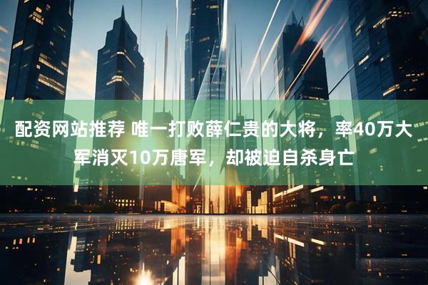 配资网站推荐 唯一打败薛仁贵的大将，率40万大军消灭10万唐军，却被迫自杀身亡