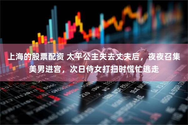 上海的股票配资 太平公主失去丈夫后，夜夜召集美男进宫，次日侍女打扫时慌忙逃走
