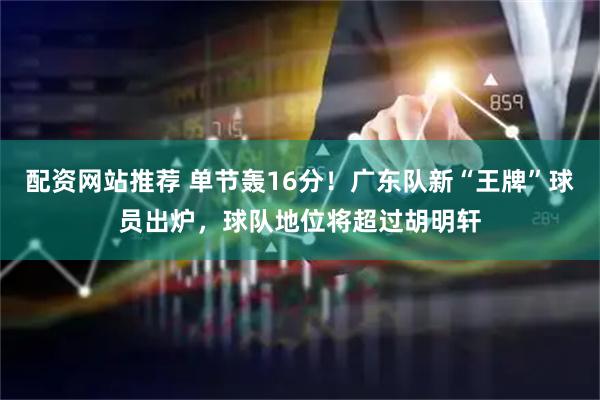 配资网站推荐 单节轰16分！广东队新“王牌”球员出炉，球队地位将超过胡明轩