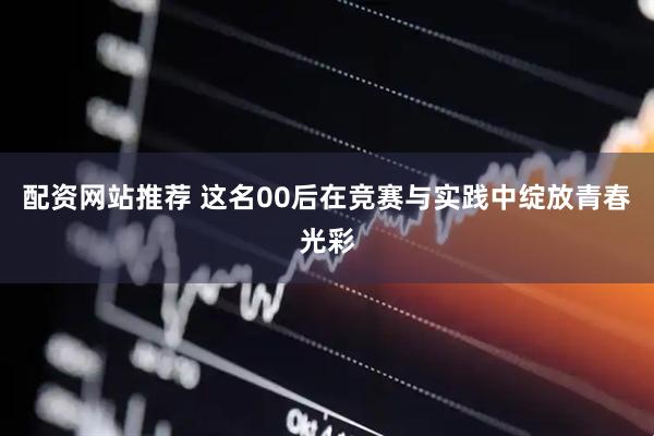配资网站推荐 这名00后在竞赛与实践中绽放青春光彩