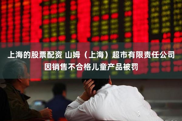上海的股票配资 山姆（上海）超市有限责任公司因销售不合格儿童产品被罚