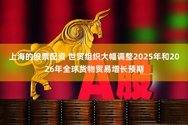 上海的股票配资 世贸组织大幅调整2025年和2026年全球货物贸易增长预期