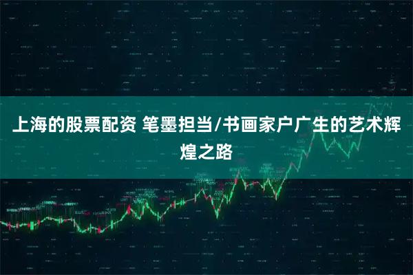上海的股票配资 笔墨担当/书画家户广生的艺术辉煌之路