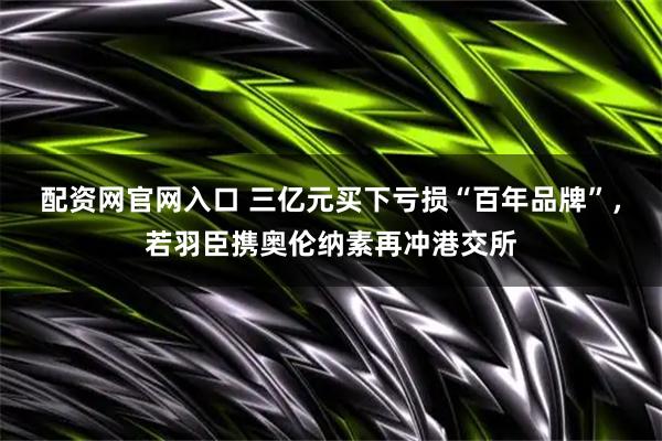 配资网官网入口 三亿元买下亏损“百年品牌”，若羽臣携奥伦纳素再冲港交所