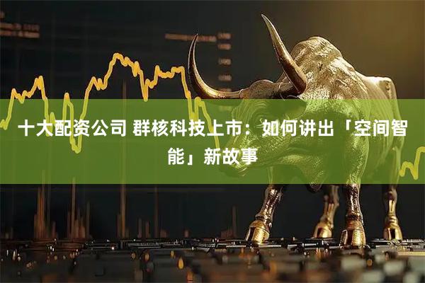 十大配资公司 群核科技上市：如何讲出「空间智能」新故事