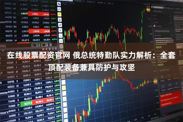 在线股票配资官网 俄总统特勤队实力解析：全套顶配装备兼具防护与攻坚