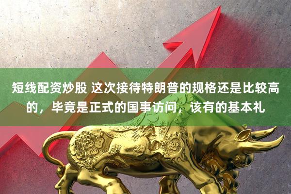 短线配资炒股 这次接待特朗普的规格还是比较高的，毕竟是正式的国事访问，该有的基本礼