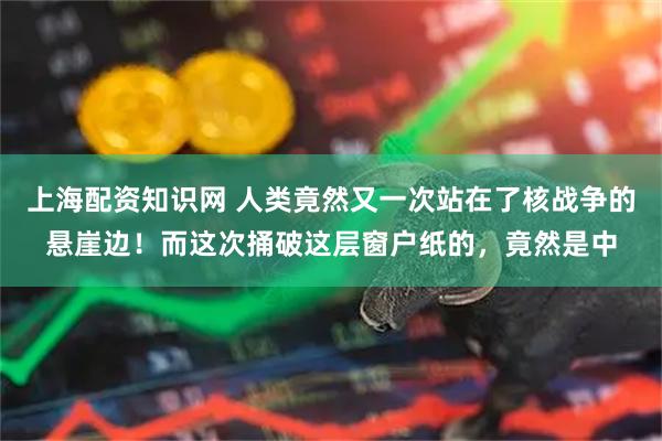 上海配资知识网 人类竟然又一次站在了核战争的悬崖边！而这次捅破这层窗户纸的，竟然是中