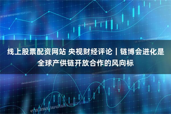 线上股票配资网站 央视财经评论｜链博会进化是全球产供链开放合作的风向标