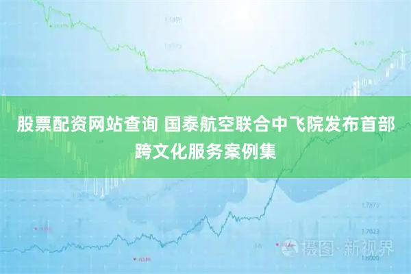 股票配资网站查询 国泰航空联合中飞院发布首部跨文化服务案例集