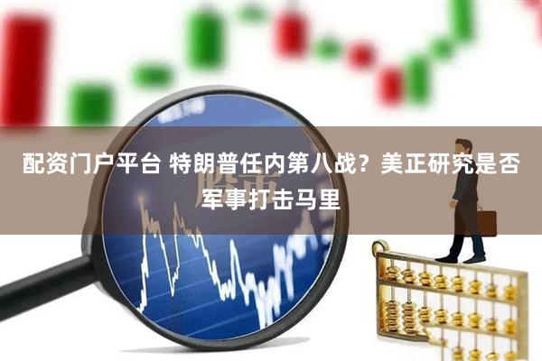 配资门户平台 特朗普任内第八战？美正研究是否军事打击马里