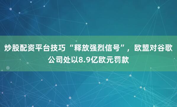 炒股配资平台技巧 “释放强烈信号”，欧盟对谷歌公司处以8.9亿欧元罚款