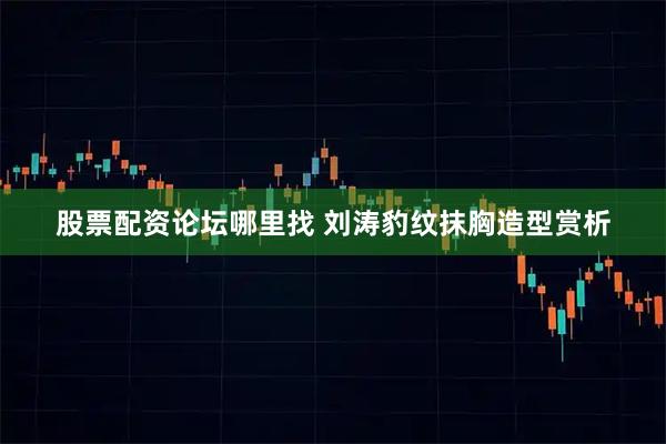 股票配资论坛哪里找 刘涛豹纹抹胸造型赏析