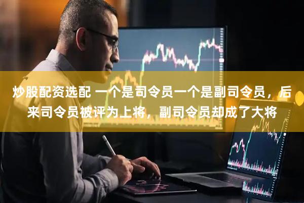 炒股配资选配 一个是司令员一个是副司令员，后来司令员被评为上将，副司令员却成了大将