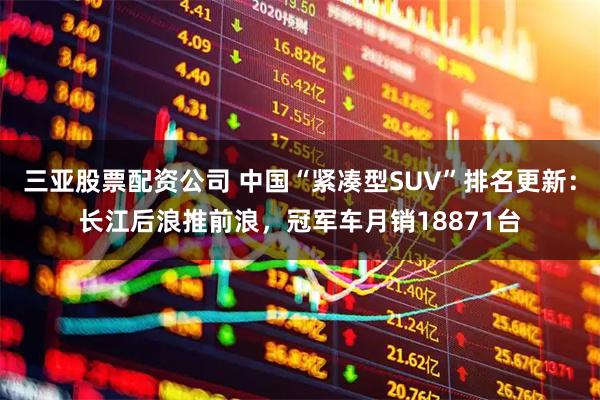 三亚股票配资公司 中国“紧凑型SUV”排名更新：长江后浪推前浪，冠军车月销18871台