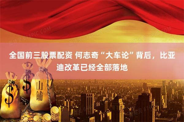 全国前三股票配资 何志奇“大车论”背后，比亚迪改革已经全部落地