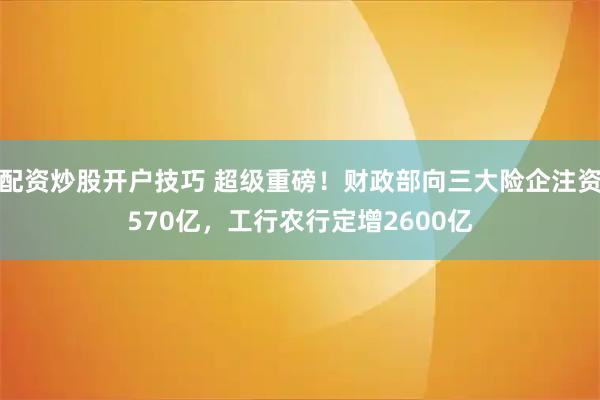配资炒股开户技巧 超级重磅！财政部向三大险企注资570亿，工行农行定增2600亿