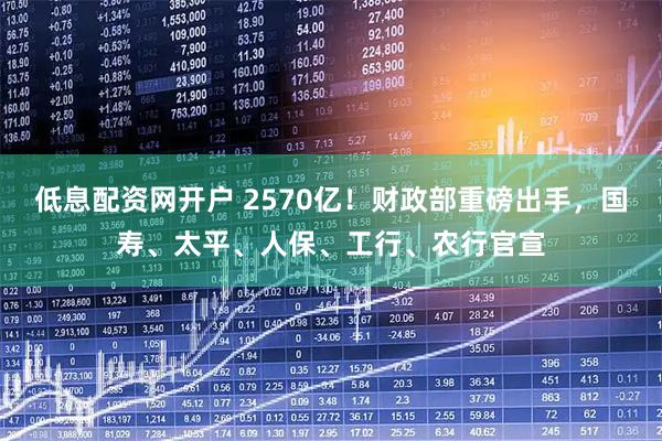 低息配资网开户 2570亿！财政部重磅出手，国寿、太平、人保、工行、农行官宣