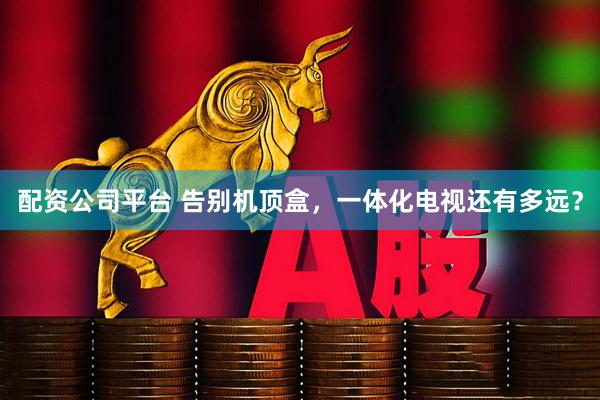配资公司平台 告别机顶盒，一体化电视还有多远？